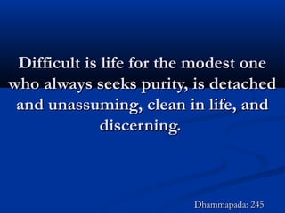 Difficult is life for the modest oneDifficult is life for the modest one
who always seeks purity, is detachedwho always seeks purity, is detached
and unassuming, clean in life, andand unassuming, clean in life, and
discerning.discerning.
Dhammapada: 245Dhammapada: 245
 