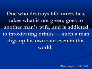 One who destroys life, utters lies,One who destroys life, utters lies,
takes what is not given, goes totakes what is not given, goes to
another man's wife, and is addictedanother man's wife, and is addicted
to intoxicating drinks — such a manto intoxicating drinks — such a man
digs up his own root even in thisdigs up his own root even in this
world.world.
Dhammapada: 246/247Dhammapada: 246/247
 