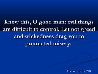 Know this, O good man: evil thingsKnow this, O good man: evil things
are difficult to control. Let not greedare difficult to control. Let not greed
and wickedness drag you toand wickedness drag you to
protracted misery.protracted misery.
Dhammapada: 248Dhammapada: 248
 