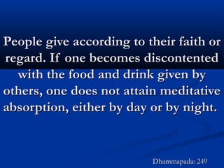 People give according to their faith orPeople give according to their faith or
regard. If one becomes discontentedregard. If one becomes discontented
with the food and drink given bywith the food and drink given by
others, one does not attain meditativeothers, one does not attain meditative
absorption, either by day or by night.absorption, either by day or by night.
Dhammapada: 249Dhammapada: 249
 