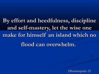 By effort and heedfulness, disciplineBy effort and heedfulness, discipline
and self-mastery, let the wise oneand self-mastery, let the wise one
make for himself an island which nomake for himself an island which no
flood can overwhelm.flood can overwhelm.
Dhammapada: 25Dhammapada: 25
 