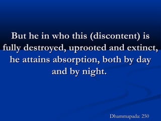 But he in who this (discontent) isBut he in who this (discontent) is
fully destroyed, uprooted and extinct,fully destroyed, uprooted and extinct,
he attains absorption, both by dayhe attains absorption, both by day
and by night.and by night.
Dhammapada: 250Dhammapada: 250
 