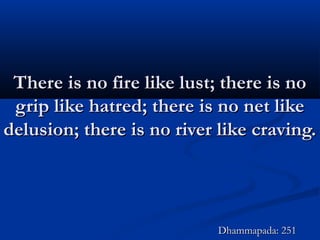 There is no fire like lust; there is noThere is no fire like lust; there is no
grip like hatred; there is no net likegrip like hatred; there is no net like
delusion; there is no river like craving.delusion; there is no river like craving.
Dhammapada: 251Dhammapada: 251
 
