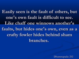 Easily seen is the fault of others, butEasily seen is the fault of others, but
one's own fault is difficult to see.one's own fault is difficult to see.
Like chaff one winnows another'sLike chaff one winnows another's
faults, but hides one's own, even as afaults, but hides one's own, even as a
crafty fowler hides behind shamcrafty fowler hides behind sham
branches.branches.
Dhammapada: 252Dhammapada: 252
 