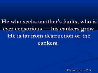 He who seeks another's faults, who isHe who seeks another's faults, who is
ever censorious — his cankers grow.ever censorious — his cankers grow.
He is far from destruction of theHe is far from destruction of the
cankers.cankers.
Dhammapada: 253Dhammapada: 253
 