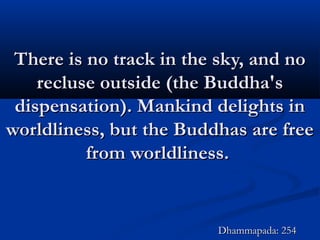 There is no track in the sky, and noThere is no track in the sky, and no
recluse outside (the Buddha'srecluse outside (the Buddha's
dispensation). Mankind delights indispensation). Mankind delights in
worldliness, but the Buddhas are freeworldliness, but the Buddhas are free
from worldliness.from worldliness.
Dhammapada: 254Dhammapada: 254
 