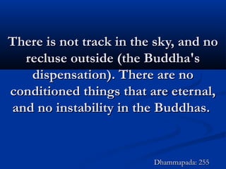 There is not track in the sky, and noThere is not track in the sky, and no
recluse outside (the Buddha'srecluse outside (the Buddha's
dispensation). There are nodispensation). There are no
conditioned things that are eternal,conditioned things that are eternal,
and no instability in the Buddhas.and no instability in the Buddhas.
Dhammapada: 255Dhammapada: 255
 