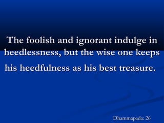 The foolish and ignorant indulge inThe foolish and ignorant indulge in
heedlessness, but the wise one keepsheedlessness, but the wise one keeps
his heedfulness as his best treasure.his heedfulness as his best treasure.
Dhammapada: 26Dhammapada: 26
 