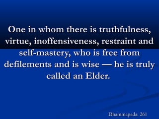 One in whom there is truthfulness,One in whom there is truthfulness,
virtue, inoffensiveness, restraint andvirtue, inoffensiveness, restraint and
self-mastery, who is free fromself-mastery, who is free from
defilements and is wise — he is trulydefilements and is wise — he is truly
called an Elder.called an Elder.
Dhammapada: 261Dhammapada: 261
 