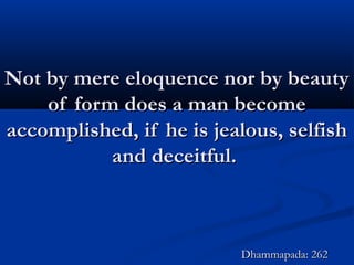 Not by mere eloquence nor by beautyNot by mere eloquence nor by beauty
of form does a man becomeof form does a man become
accomplished, if he is jealous, selfishaccomplished, if he is jealous, selfish
and deceitful.and deceitful.
Dhammapada: 262Dhammapada: 262
 