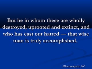 But he in whom these are whollyBut he in whom these are wholly
destroyed, uprooted and extinct, anddestroyed, uprooted and extinct, and
who has cast out hatred — that wisewho has cast out hatred — that wise
man is truly accomplished.man is truly accomplished.
Dhammapada: 263Dhammapada: 263
 