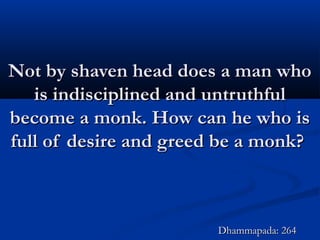 Not by shaven head does a man whoNot by shaven head does a man who
is indisciplined and untruthfulis indisciplined and untruthful
become a monk. How can he who isbecome a monk. How can he who is
full of desire and greed be a monk?full of desire and greed be a monk?
Dhammapada: 264Dhammapada: 264
 