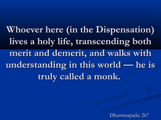 Whoever here (in the Dispensation)Whoever here (in the Dispensation)
lives a holy life, transcending bothlives a holy life, transcending both
merit and demerit, and walks withmerit and demerit, and walks with
understanding in this world — he isunderstanding in this world — he is
truly called a monk.truly called a monk.
Dhammapada: 267Dhammapada: 267
 