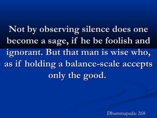 Not by observing silence does oneNot by observing silence does one
become a sage, if he be foolish andbecome a sage, if he be foolish and
ignorant. But that man is wise who,ignorant. But that man is wise who,
as if holding a balance-scale acceptsas if holding a balance-scale accepts
only the good.only the good.
Dhammapada: 268Dhammapada: 268
 