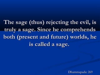 The sage (thus) rejecting the evil, isThe sage (thus) rejecting the evil, is
truly a sage. Since he comprehendstruly a sage. Since he comprehends
both (present and future) worlds, heboth (present and future) worlds, he
is called a sage.is called a sage.
Dhammapada: 269Dhammapada: 269
 
