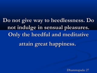 Do not give way to heedlessness. DoDo not give way to heedlessness. Do
not indulge in sensual pleasures.not indulge in sensual pleasures.
Only the heedful and meditativeOnly the heedful and meditative
attain great happiness.attain great happiness.
Dhammapada: 27Dhammapada: 27
 