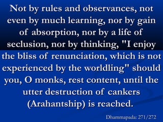 Not by rules and observances, notNot by rules and observances, not
even by much learning, nor by gaineven by much learning, nor by gain
of absorption, nor by a life ofof absorption, nor by a life of
seclusion, nor by thinking, "I enjoyseclusion, nor by thinking, "I enjoy
the bliss of renunciation, which is notthe bliss of renunciation, which is not
experienced by the worldling" shouldexperienced by the worldling" should
you, O monks, rest content, until theyou, O monks, rest content, until the
utter destruction of cankersutter destruction of cankers
(Arahantship) is reached.(Arahantship) is reached.
Dhammapada: 271/272Dhammapada: 271/272
 