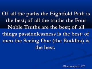 Of all the paths the Eightfold Path isOf all the paths the Eightfold Path is
the best; of all the truths the Fourthe best; of all the truths the Four
Noble Truths are the best; of allNoble Truths are the best; of all
things passionlessness is the best: ofthings passionlessness is the best: of
men the Seeing One (the Buddha) ismen the Seeing One (the Buddha) is
the best.the best.
Dhammapada: 273Dhammapada: 273
 