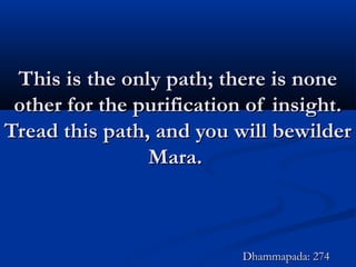 This is the only path; there is noneThis is the only path; there is none
other for the purification of insight.other for the purification of insight.
Tread this path, and you will bewilderTread this path, and you will bewilder
Mara.Mara.
Dhammapada: 274Dhammapada: 274
 