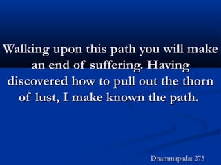 Walking upon this path you will makeWalking upon this path you will make
an end of suffering. Havingan end of suffering. Having
discovered how to pull out the thorndiscovered how to pull out the thorn
of lust, I make known the path.of lust, I make known the path.
Dhammapada: 275Dhammapada: 275
 