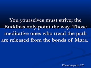 You yourselves must strive; theYou yourselves must strive; the
Buddhas only point the way. ThoseBuddhas only point the way. Those
meditative ones who tread the pathmeditative ones who tread the path
are released from the bonds of Mara.are released from the bonds of Mara.
Dhammapada: 276Dhammapada: 276
 