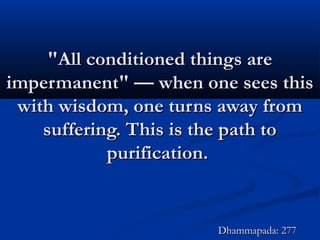 "All conditioned things are"All conditioned things are
impermanent" — when one sees thisimpermanent" — when one sees this
with wisdom, one turns away fromwith wisdom, one turns away from
suffering. This is the path tosuffering. This is the path to
purification.purification.
Dhammapada: 277Dhammapada: 277
 