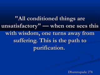 "All conditioned things are"All conditioned things are
unsatisfactory" — when one sees thisunsatisfactory" — when one sees this
with wisdom, one turns away fromwith wisdom, one turns away from
suffering. This is the path tosuffering. This is the path to
purification.purification.
Dhammapada: 278Dhammapada: 278
 