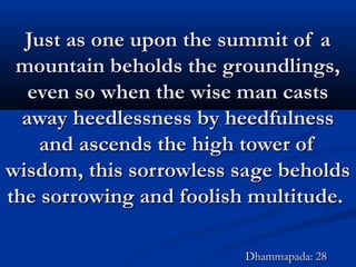 Just as one upon the summit of aJust as one upon the summit of a
mountain beholds the groundlings,mountain beholds the groundlings,
even so when the wise man castseven so when the wise man casts
away heedlessness by heedfulnessaway heedlessness by heedfulness
and ascends the high tower ofand ascends the high tower of
wisdom, this sorrowless sage beholdswisdom, this sorrowless sage beholds
the sorrowing and foolish multitude.the sorrowing and foolish multitude.
Dhammapada: 28Dhammapada: 28
 