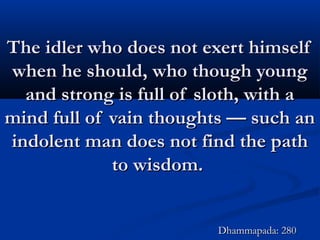 The idler who does not exert himselfThe idler who does not exert himself
when he should, who though youngwhen he should, who though young
and strong is full of sloth, with aand strong is full of sloth, with a
mind full of vain thoughts — such anmind full of vain thoughts — such an
indolent man does not find the pathindolent man does not find the path
to wisdom.to wisdom.
Dhammapada: 280Dhammapada: 280
 