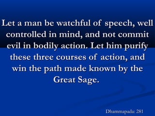 Let a man be watchful of speech, wellLet a man be watchful of speech, well
controlled in mind, and not commitcontrolled in mind, and not commit
evil in bodily action. Let him purifyevil in bodily action. Let him purify
these three courses of action, andthese three courses of action, and
win the path made known by thewin the path made known by the
Great Sage.Great Sage.
Dhammapada: 281Dhammapada: 281
 