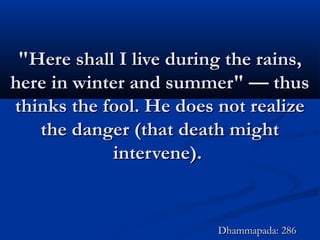 "Here shall I live during the rains,"Here shall I live during the rains,
here in winter and summer" — thushere in winter and summer" — thus
thinks the fool. He does not realizethinks the fool. He does not realize
the danger (that death mightthe danger (that death might
intervene).intervene).
Dhammapada: 286Dhammapada: 286
 