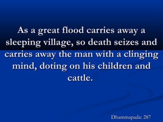 As a great flood carries away aAs a great flood carries away a
sleeping village, so death seizes andsleeping village, so death seizes and
carries away the man with a clingingcarries away the man with a clinging
mind, doting on his children andmind, doting on his children and
cattle.cattle.
Dhammapada: 287Dhammapada: 287
 