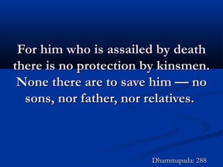 For him who is assailed by deathFor him who is assailed by death
there is no protection by kinsmen.there is no protection by kinsmen.
None there are to save him — noNone there are to save him — no
sons, nor father, nor relatives.sons, nor father, nor relatives.
Dhammapada: 288Dhammapada: 288
 