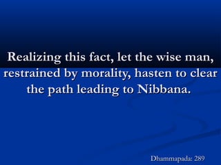 Realizing this fact, let the wise man,Realizing this fact, let the wise man,
restrained by morality, hasten to clearrestrained by morality, hasten to clear
the path leading to Nibbana.the path leading to Nibbana.
Dhammapada: 289Dhammapada: 289
 