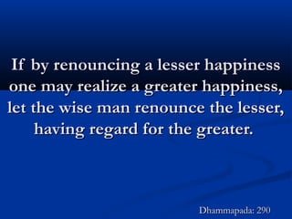 If by renouncing a lesser happinessIf by renouncing a lesser happiness
one may realize a greater happiness,one may realize a greater happiness,
let the wise man renounce the lesser,let the wise man renounce the lesser,
having regard for the greater.having regard for the greater.
Dhammapada: 290Dhammapada: 290
 