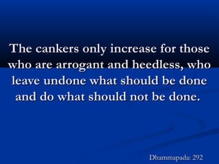 The cankers only increase for thoseThe cankers only increase for those
who are arrogant and heedless, whowho are arrogant and heedless, who
leave undone what should be doneleave undone what should be done
and do what should not be done.and do what should not be done.
Dhammapada: 292Dhammapada: 292
 