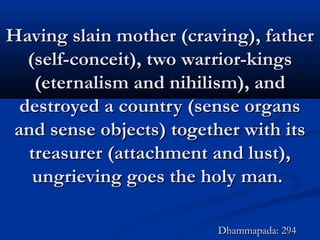 Having slain mother (craving), fatherHaving slain mother (craving), father
(self-conceit), two warrior-kings(self-conceit), two warrior-kings
(eternalism and nihilism), and(eternalism and nihilism), and
destroyed a country (sense organsdestroyed a country (sense organs
and sense objects) together with itsand sense objects) together with its
treasurer (attachment and lust),treasurer (attachment and lust),
ungrieving goes the holy man.ungrieving goes the holy man.
Dhammapada: 294Dhammapada: 294
 