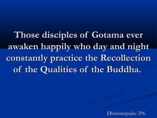 Those disciples of Gotama everThose disciples of Gotama ever
awaken happily who day and nightawaken happily who day and night
constantly practice the Recollectionconstantly practice the Recollection
of the Qualities of the Buddha.of the Qualities of the Buddha.
Dhammapada: 296Dhammapada: 296
 