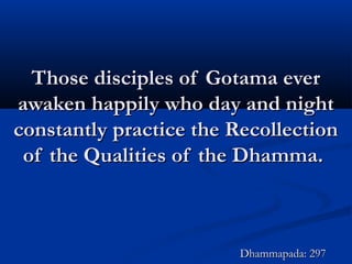 Those disciples of Gotama everThose disciples of Gotama ever
awaken happily who day and nightawaken happily who day and night
constantly practice the Recollectionconstantly practice the Recollection
of the Qualities of the Dhamma.of the Qualities of the Dhamma.
Dhammapada: 297Dhammapada: 297
 