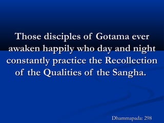 Those disciples of Gotama everThose disciples of Gotama ever
awaken happily who day and nightawaken happily who day and night
constantly practice the Recollectionconstantly practice the Recollection
of the Qualities of the Sangha.of the Qualities of the Sangha.
Dhammapada: 298Dhammapada: 298
 