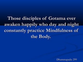 Those disciples of Gotama everThose disciples of Gotama ever
awaken happily who day and nightawaken happily who day and night
constantly practice Mindfulness ofconstantly practice Mindfulness of
the Body.the Body.
Dhammapada: 299Dhammapada: 299
 