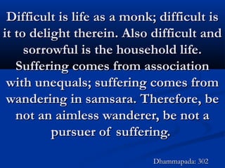 Difficult is life as a monk; difficult isDifficult is life as a monk; difficult is
it to delight therein. Also difficult andit to delight therein. Also difficult and
sorrowful is the household life.sorrowful is the household life.
Suffering comes from associationSuffering comes from association
with unequals; suffering comes fromwith unequals; suffering comes from
wandering in samsara. Therefore, bewandering in samsara. Therefore, be
not an aimless wanderer, be not anot an aimless wanderer, be not a
pursuer of suffering.pursuer of suffering.
Dhammapada: 302Dhammapada: 302
 