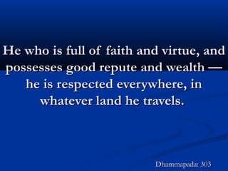 He who is full of faith and virtue, andHe who is full of faith and virtue, and
possesses good repute and wealth —possesses good repute and wealth —
he is respected everywhere, inhe is respected everywhere, in
whatever land he travels.whatever land he travels.
Dhammapada: 303Dhammapada: 303
 