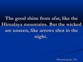 The good shine from afar, like theThe good shine from afar, like the
Himalaya mountains. But the wickedHimalaya mountains. But the wicked
are unseen, like arrows shot in theare unseen, like arrows shot in the
night.night.
Dhammapada: 304Dhammapada: 304
 