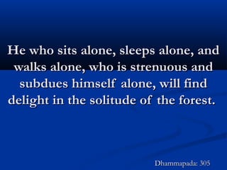 He who sits alone, sleeps alone, andHe who sits alone, sleeps alone, and
walks alone, who is strenuous andwalks alone, who is strenuous and
subdues himself alone, will findsubdues himself alone, will find
delight in the solitude of the forest.delight in the solitude of the forest.
Dhammapada: 305Dhammapada: 305
 