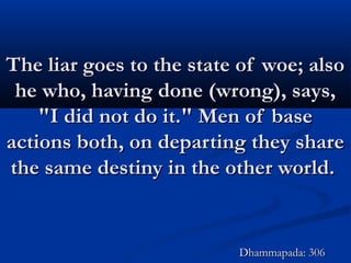 The liar goes to the state of woe; alsoThe liar goes to the state of woe; also
he who, having done (wrong), says,he who, having done (wrong), says,
"I did not do it." Men of base"I did not do it." Men of base
actions both, on departing they shareactions both, on departing they share
the same destiny in the other world.the same destiny in the other world.
Dhammapada: 306Dhammapada: 306
 