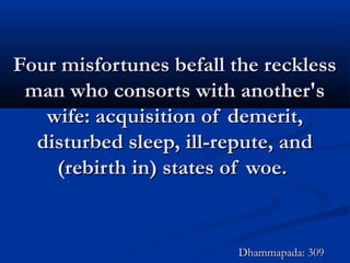 Four misfortunes befall the recklessFour misfortunes befall the reckless
man who consorts with another'sman who consorts with another's
wife: acquisition of demerit,wife: acquisition of demerit,
disturbed sleep, ill-repute, anddisturbed sleep, ill-repute, and
(rebirth in) states of woe.(rebirth in) states of woe.
Dhammapada: 309Dhammapada: 309
 