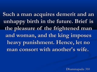 Such a man acquires demerit and anSuch a man acquires demerit and an
unhappy birth in the future. Brief isunhappy birth in the future. Brief is
the pleasure of the frightened manthe pleasure of the frightened man
and woman, and the king imposesand woman, and the king imposes
heavy punishment. Hence, let noheavy punishment. Hence, let no
man consort with another's wife.man consort with another's wife.
Dhammapada: 310Dhammapada: 310
 