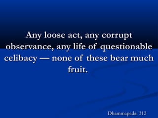 Any loose act, any corruptAny loose act, any corrupt
observance, any life of questionableobservance, any life of questionable
celibacy — none of these bear muchcelibacy — none of these bear much
fruit.fruit.
Dhammapada: 312Dhammapada: 312
 