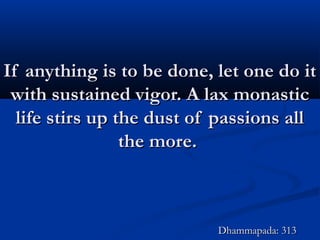 If anything is to be done, let one do itIf anything is to be done, let one do it
with sustained vigor. A lax monasticwith sustained vigor. A lax monastic
life stirs up the dust of passions alllife stirs up the dust of passions all
the more.the more.
Dhammapada: 313Dhammapada: 313
 